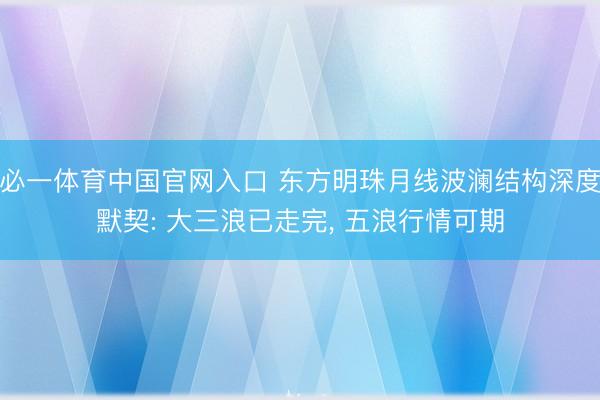 必一体育中国官网入口 东方明珠月线波澜结构深度默契: 大三浪已走完， 五浪行情可期