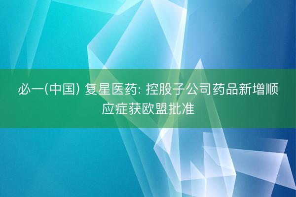 必一(中国) 复星医药: 控股子公司药品新增顺应症获欧盟批准