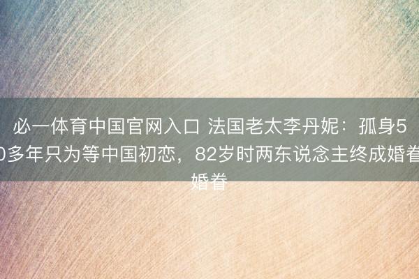 必一体育中国官网入口 法国老太李丹妮：孤身50多年只为等中国初恋，82岁时两东说念主终成婚眷