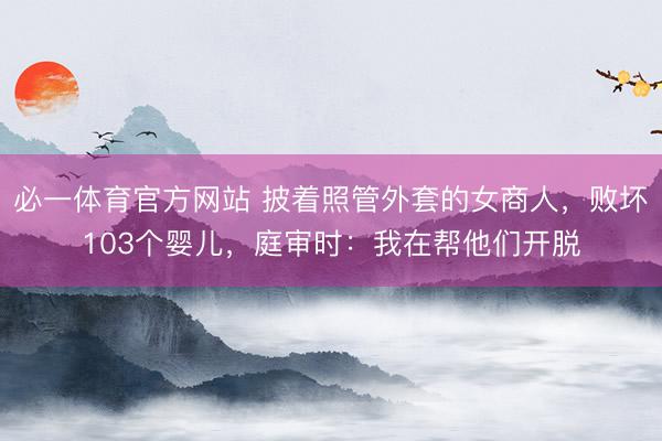 必一体育官方网站 披着照管外套的女商人，败坏103个婴儿，庭审时：我在帮他们开脱