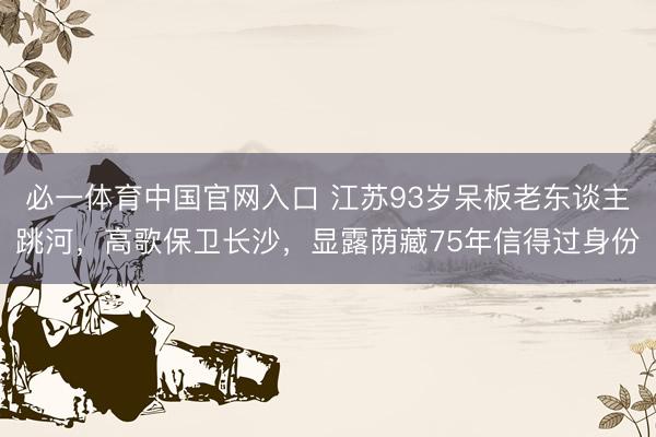 必一体育中国官网入口 江苏93岁呆板老东谈主跳河，高歌保卫长沙，显露荫藏75年信得过身份