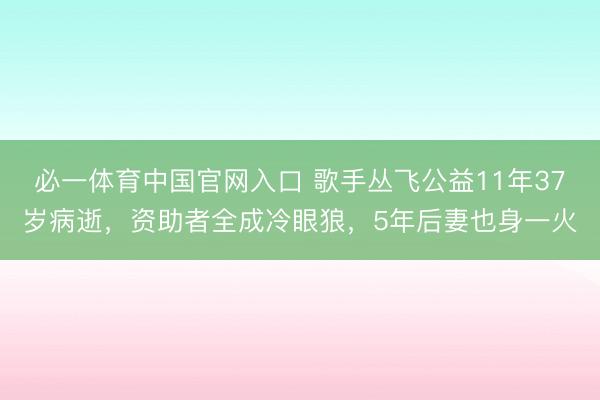 必一体育中国官网入口 歌手丛飞公益11年37岁病逝，资助者全成冷眼狼，5年后妻也身一火