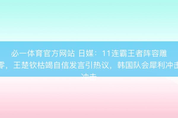必一体育官方网站 日媒：11连霸王者阵容雕零，王楚钦枯竭自信发言引热议，韩国队会犀利冲击