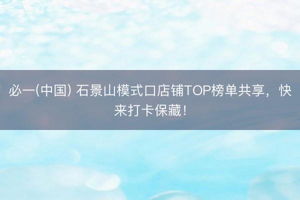 必一(中国) 石景山模式口店铺TOP榜单共享，快来打卡保藏！