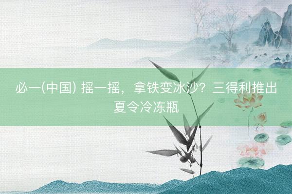 必一(中国) 摇一摇，拿铁变冰沙？三得利推出夏令冷冻瓶