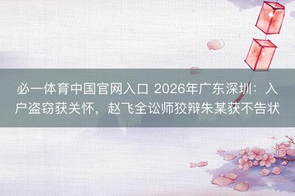必一体育中国官网入口 2026年广东深圳：入户盗窃获关怀，赵飞全讼师狡辩朱某获不告状