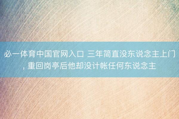 必一体育中国官网入口 三年简直没东说念主上门， 重回岗亭后他却没计帐任何东说念主