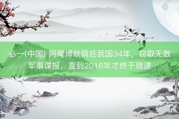 必一(中国) 阿尾博政荫庇我国34年，窃取无数军事谍报，直到2016年才终于就逮