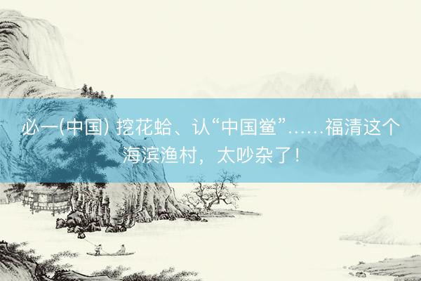 必一(中国) 挖花蛤、认“中国鲎”……福清这个海滨渔村，太吵杂了！