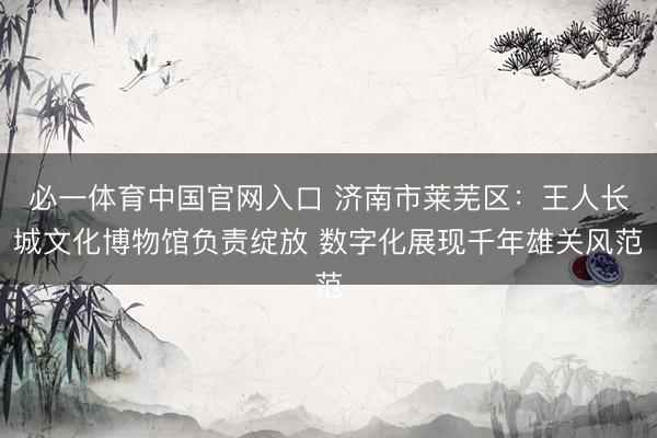 必一体育中国官网入口 济南市莱芜区：王人长城文化博物馆负责绽放 数字化展现千年雄关风范