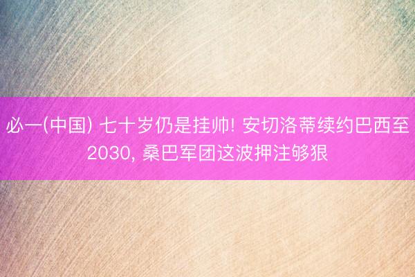 必一(中国) 七十岁仍是挂帅! 安切洛蒂续约巴西至2030， 桑巴军团这波押注够狠