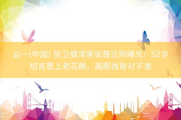 必一(中国) 张卫健浑家张茜近照曝光！52岁坦言患上老花眼，画眼线皆对不准