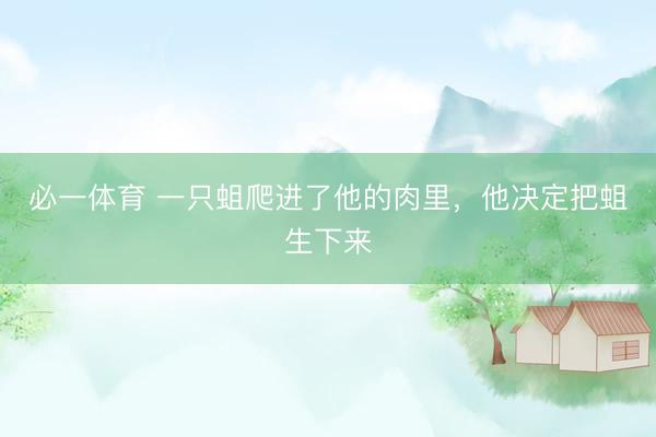 必一体育 一只蛆爬进了他的肉里，他决定把蛆生下来