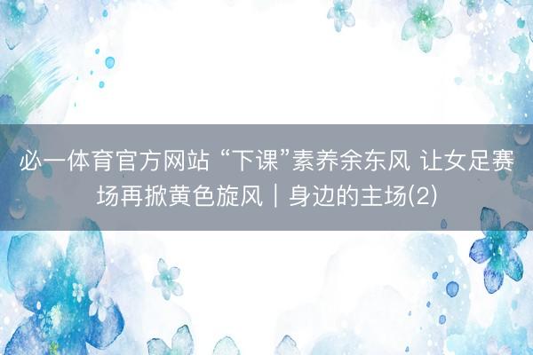 必一体育官方网站 “下课”素养余东风 让女足赛场再掀黄色旋风｜身边的主场(2)