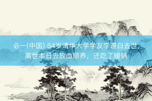 必一(中国) 54岁清华大学学友李遵白去世，离世本日去放血颐养，还吃了暖锅