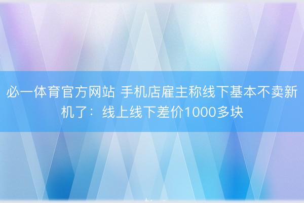 必一体育官方网站 手机店雇主称线下基本不卖新机了：线上线下差价1000多块