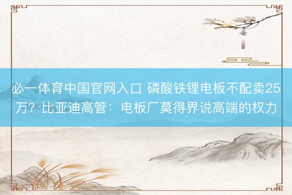 必一体育中国官网入口 磷酸铁锂电板不配卖25万？比亚迪高管：电板厂莫得界说高端的权力
