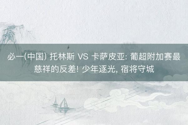 必一(中国) 托林斯 VS 卡萨皮亚: 葡超附加赛最慈祥的反差! 少年逐光， 宿将守城