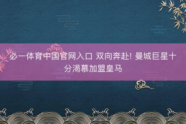 必一体育中国官网入口 双向奔赴! 曼城巨星十分渴慕加盟皇马