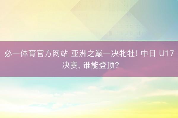 必一体育官方网站 亚洲之巅一决牝牡! 中日 U17 决赛， 谁能登顶?