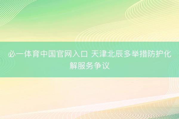必一体育中国官网入口 天津北辰多举措防护化解服务争议