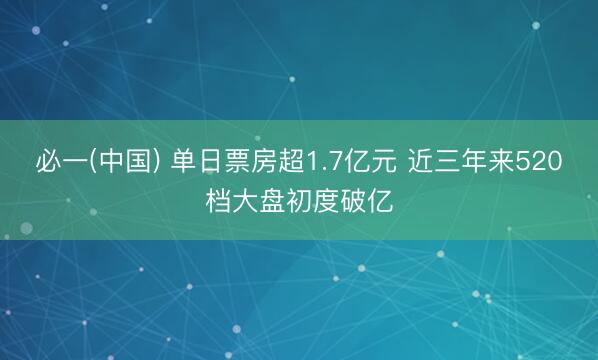 必一(中国) 单日票房超1.7亿元 近三年来520档大盘初度破亿
