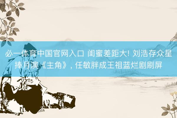 必一体育中国官网入口 闺蜜差距大! 刘浩存众星捧月演《主角》， 任敏胖成王祖蓝烂剧刷屏