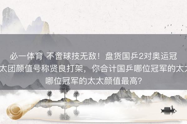 必一体育 不啻球技无敌！盘货国乒2对奥运冠军配偶，太太团颜值号称贤良打架，你合计国乒哪位冠军的太太颜值最高？