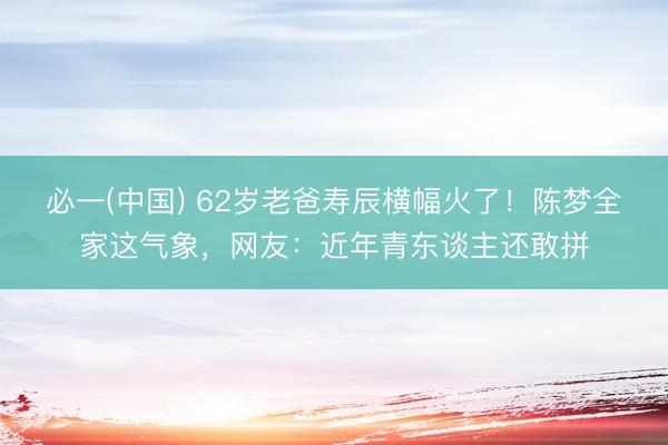 必一(中国) 62岁老爸寿辰横幅火了！陈梦全家这气象，网友：近年青东谈主还敢拼
