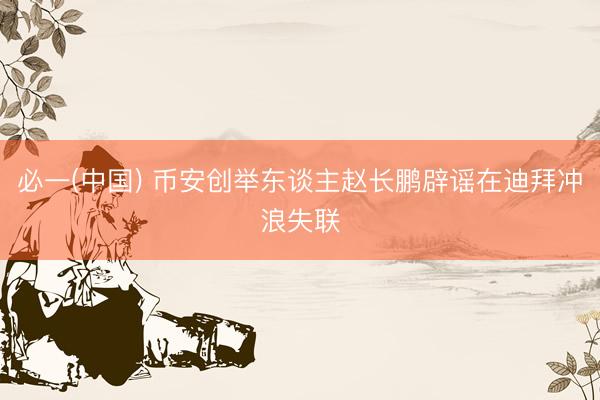 必一(中国) 币安创举东谈主赵长鹏辟谣在迪拜冲浪失联