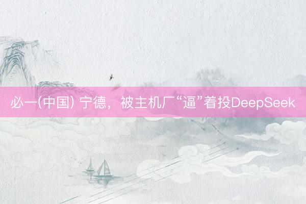 必一(中国) 宁德，被主机厂“逼”着投DeepSeek