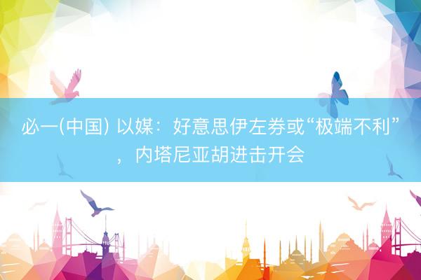 必一(中国) 以媒：好意思伊左券或“极端不利”，内塔尼亚胡进击开会