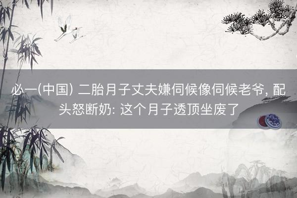 必一(中国) 二胎月子丈夫嫌伺候像伺候老爷， 配头怒断奶: 这个月子透顶坐废了