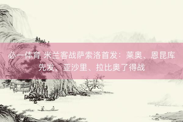 必一体育 米兰客战萨索洛首发:莱奥、恩昆库先发,亚沙里、拉比奥了得战