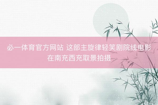 必一体育官方网站 这部主旋律轻笑剧院线电影在南充西充取景拍摄