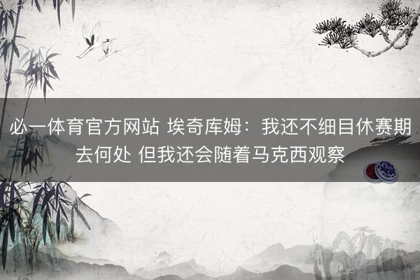 必一体育官方网站 埃奇库姆：我还不细目休赛期去何处 但我还会随着马克西观察