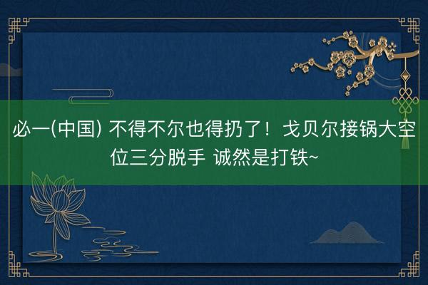 必一(中国) 不得不尔也得扔了！戈贝尔接锅大空位三分脱手 诚然是打铁~