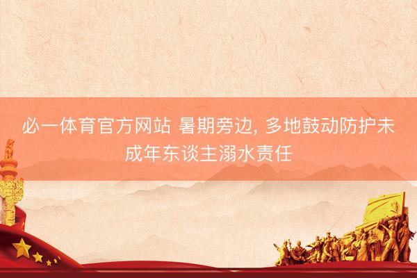 必一体育官方网站 暑期旁边， 多地鼓动防护未成年东谈主溺水责任