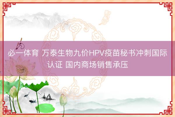 必一体育 万泰生物九价HPV疫苗秘书冲刺国际认证 国内商场销售承压