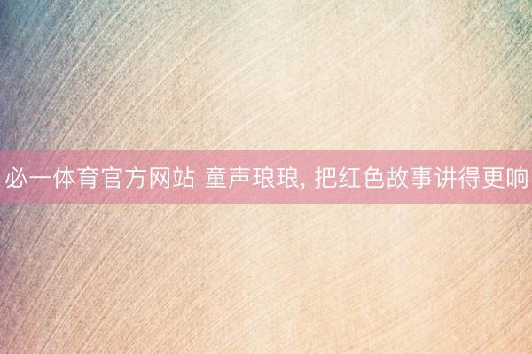 必一体育官方网站 童声琅琅， 把红色故事讲得更响