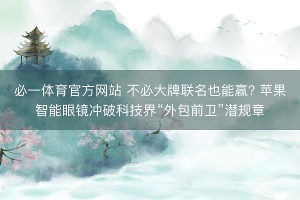 必一体育官方网站 不必大牌联名也能赢? 苹果智能眼镜冲破科技界“外包前卫”潜规章