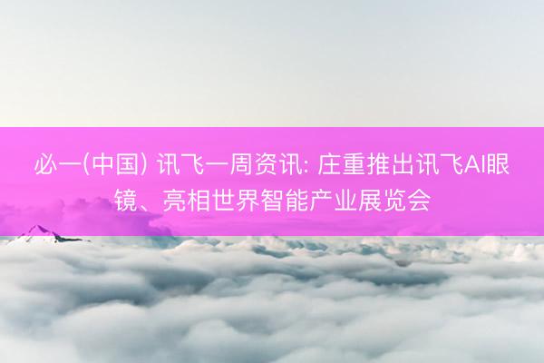 必一(中国) 讯飞一周资讯: 庄重推出讯飞AI眼镜、亮相世界智能产业展览会