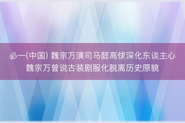 必一(中国) 魏宗万演司马懿高俅深化东谈主心魏宗万曾说古装剧服化脱离历史原貌