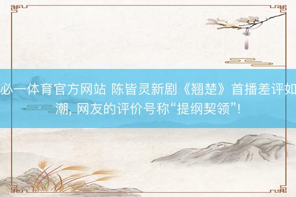 必一体育官方网站 陈皆灵新剧《翘楚》首播差评如潮, 网友的评价号称“提纲契领”!
