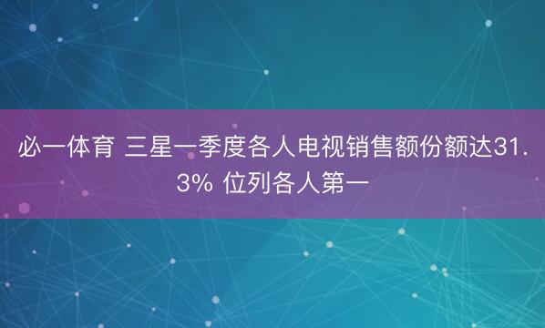 必一体育 三星一季度各人电视销售额份额达31.3% 位列各人第一