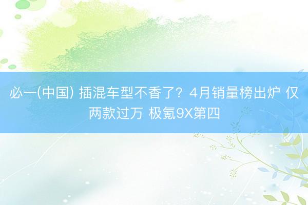 必一(中国) 插混车型不香了?4月销量榜出炉 仅两款过万 极氪9X第四