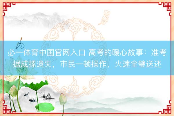 必一体育中国官网入口 高考的暖心故事：准考据成摞遗失，市民一顿操作，火速全璧送还