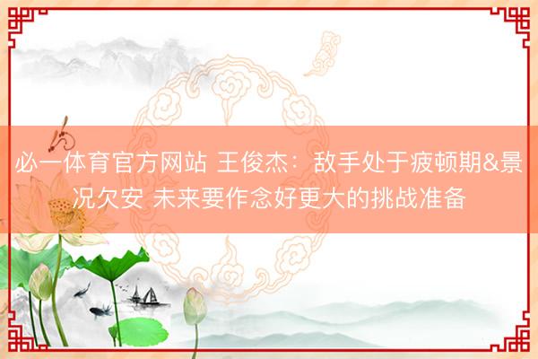 必一体育官方网站 王俊杰:敌手处于疲顿期&景况欠安 未来要作念好更大的挑战准备