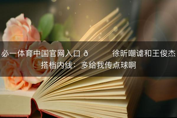 必一体育中国官网入口 😂徐昕嘲谑和王俊杰搭档内线：多给我传点球啊