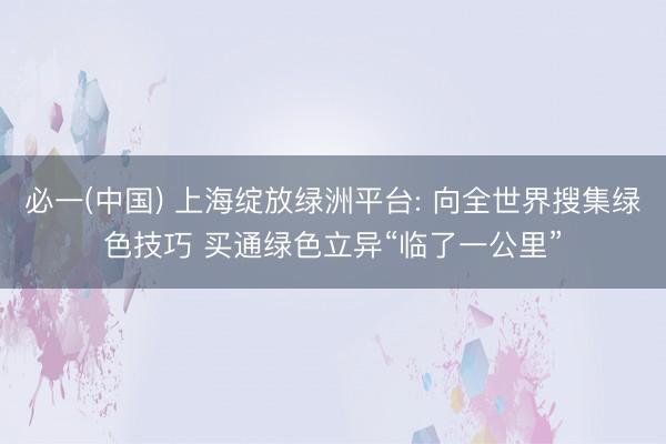 必一(中国) 上海绽放绿洲平台: 向全世界搜集绿色技巧 买通绿色立异“临了一公里”